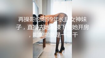 再操哥约炮99年长腿女神妹子，直接去她家楼下接她开房，啪啪啪就是一顿干