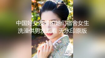 中国好女友偷拍她们宿舍女生洗澡供男友观看 无水印原版