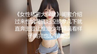 《女性私密大保健》闺蜜介绍过来性饥渴骚妇没按摩几下就直奔主题让推油少年操逼看样子搞完也没有满足