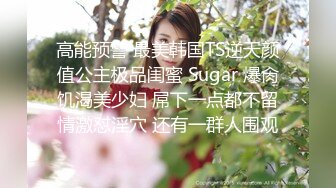 高能预警 最美韩国TS逆天颜值公主极品闺蜜 Sugar 爆肏饥渴美少妇 屌下一点都不留情激怼淫穴 还有一群人围观