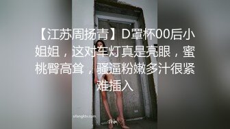 【江苏周扬青】D罩杯00后小姐姐，这对车灯真是亮眼，蜜桃臀高耸，骚逼粉嫩多汁很紧难插入