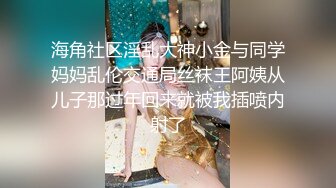 海角社区淫乱大神小金与同学妈妈乱伦交通局丝袜王阿姨从儿子那过年回来就被我插喷内射了