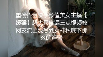 重磅抖音快手颜值美女主播【媛猴】超大尺度漏三点视频被网友流出没想到女神私底下那么的淫骚