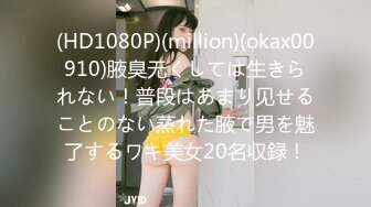 (HD1080P)(million)(okax00910)腋臭无くしては生きられない！普段はあまり见せることのない蒸れた腋で男を魅了するワキ美女20名収録！