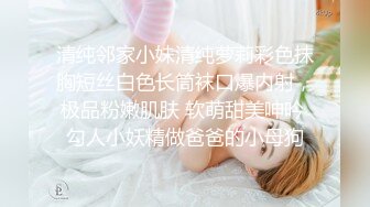 清纯邻家小妹清纯萝莉彩色抹胸短丝白色长筒袜口爆内射，极品粉嫩肌肤 软萌甜美呻吟 勾人小妖精做爸爸的小母狗