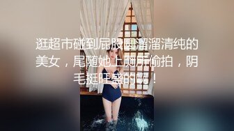 逛超市碰到屁股圆溜溜清纯的美女，尾随她上厕所偷拍，阴毛挺旺盛的啊！