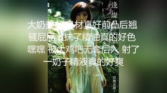 大奶美女 身材真好前凸后翘 骚屁屁上抹了精油真的好色 嘿嘿 被大鸡吧无套后入 射了一奶子精液真的好爽