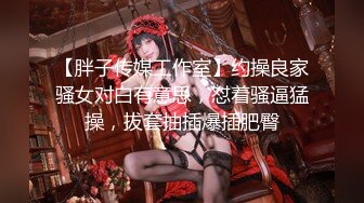 【胖子传媒工作室】约操良家骚女对白有意思，怼着骚逼猛操，拔套抽插爆插肥臀