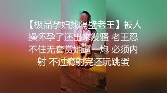 【极品孕妇找隔壁老王】被人操怀孕了还出来发骚 老王忍不住无套赏她逼一炮 必须内射 不过瘾射完还玩跳蛋