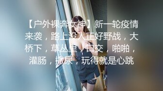 【户外裸奔女神】新一轮疫情来袭，路上没人正好野战，大桥下，草丛里，口交，啪啪，灌肠，撒尿，玩得就是心跳