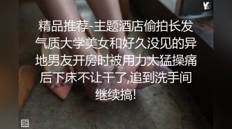 精品推荐-主题酒店偷拍长发气质大学美女和好久没见的异地男友开房时被用力太猛操痛后下床不让干了,追到洗手间继续搞!