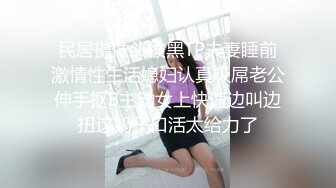 民居摄像头被黑TP夫妻睡前激情性生活媳妇认真吸屌老公伸手抠B主动女上快速边叫边扭这奶子口活太给力了