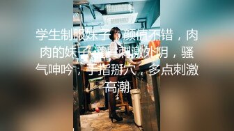 学生制服妹子，颜值不错，肉肉的妹子 道具刺激外阴，骚气呻吟，手指掰穴，多点刺激高潮