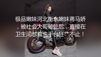 极品嫩妹河北衡水嫩妹蒋马娇，被社会大哥破处后，直接在卫生间怼着洗手台狂艹不止！