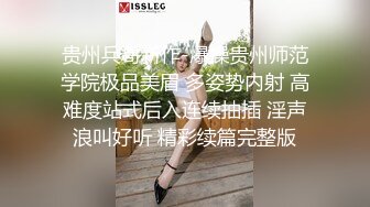 贵州兵哥新作-爆操贵州师范学院极品美眉 多姿势内射 高难度站式后入连续抽插 淫声浪叫好听 精彩续篇完整版