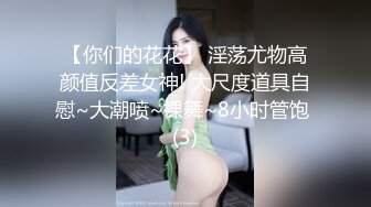 【你们的花花】 淫荡尤物高颜值反差女神! 大尺度道具自慰~大潮喷~裸舞~8小时管饱 (3)