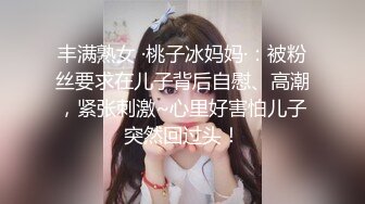 丰满熟女 ·桃子冰妈妈·：被粉丝要求在儿子背后自慰、高潮，紧张刺激~心里好害怕儿子突然回过头！