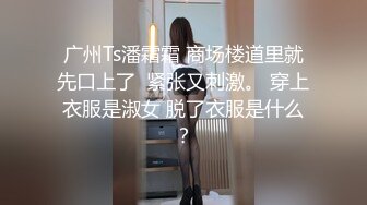 广州Ts潘霜霜 商场楼道里就先口上了  紧张又刺激。 穿上衣服是淑女 脱了衣服是什么？