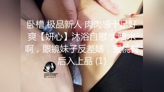 卧槽 极品新人 肉肉感十足好爽【妍心】沐浴自慰 大喷水啊，眼镜妹子反差婊，蜜桃臀后入上品 (1)