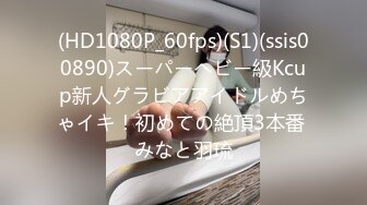 (HD1080P_60fps)(S1)(ssis00890)スーパーヘビー級Kcup新人グラビアアイドルめちゃイキ！初めての絶頂3本番 みなと羽琉