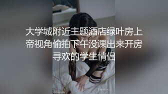 大学城附近主题酒店绿叶房上帝视角偷拍下午没课出来开房寻欢的学生情侣