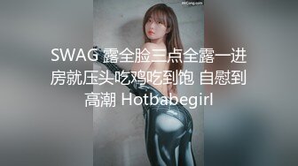 SWAG 露全脸三点全露一进房就压头吃鸡吃到饱 自慰到高潮 Hotbabegirl