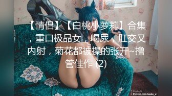 【情侣】【白桃小萝莉】合集，重口极品女，喝尿，肛交又内射，菊花都被操的张开~撸管佳作 (2)