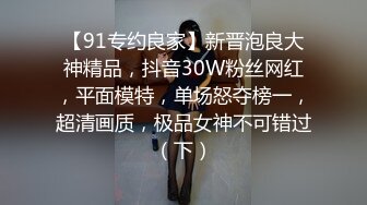 【91专约良家】新晋泡良大神精品，抖音30W粉丝网红，平面模特，单场怒夺榜一，超清画质，极品女神不可错过（下）