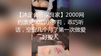 【沐足会所探良家】2000网约漂亮00后小萝莉，乖巧听话，空窗几个月了第一次做爱好投入