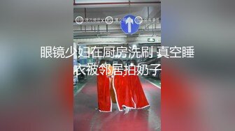 眼镜少妇在厨房洗刷 真空睡衣被邻居拍奶子