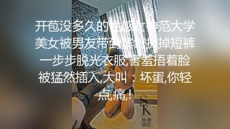 开苞没多久的性感女神范大学美女被男友带到宾馆扒掉短裤一步步脱光衣服,害羞捂着脸被猛然插入,大叫：坏蛋,你轻点,痛,!