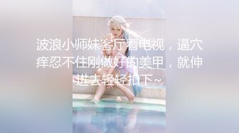 波浪小师妹客厅看电视，逼穴痒忍不住刚做好的美甲，就伸进去轻轻扣下~