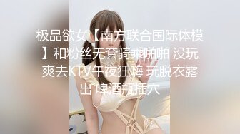 极品欲女【南方联合国际体模】和粉丝无套骑乘啪啪 没玩爽去KTV午夜狂嗨 玩脱衣露出 啤酒瓶插穴