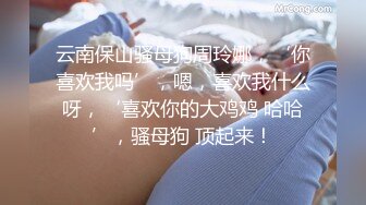 云南保山骚母狗周玲娜，‘你喜欢我吗’，嗯，喜欢我什么呀，‘喜欢你的大鸡鸡 哈哈’，骚母狗 顶起来！