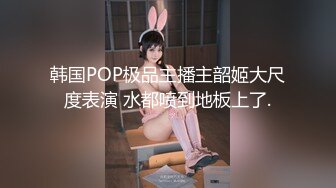 韩国POP极品主播主韶姬大尺度表演 水都喷到地板上了.