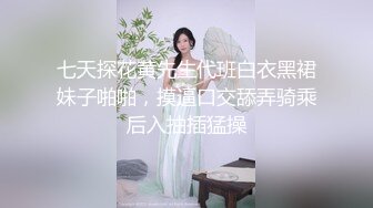 七天探花黄先生代班白衣黑裙妹子啪啪，摸逼口交舔弄骑乘后入抽插猛操