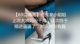 【69口嗨哥】约良家小姐姐上次大姨妈没干成，这次终于插进逼逼了，对白精彩有趣