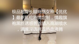 极品翘臀长腿网络女神【优优】最新乱伦剧情定制，情趣旗袍黑丝诱惑爸爸插入高潮喷水，满嘴淫语挑逗热血沸腾