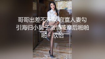 哥哥出差不在家 寂寞人妻勾引海归小舅子激情按摩后啪啪啪 - 欣怡